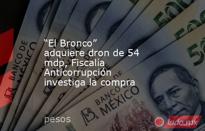 “El Bronco” adquiere dron de 54 mdp, Fiscalía Anticorrupción investiga la compra. Noticias en tiempo real
