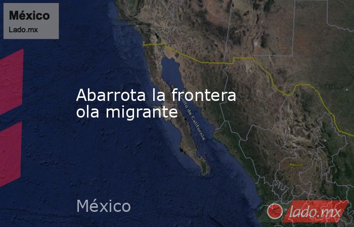 Abarrota la frontera ola migrante. Noticias en tiempo real
