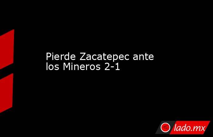 Pierde Zacatepec ante los Mineros 2-1. Noticias en tiempo real