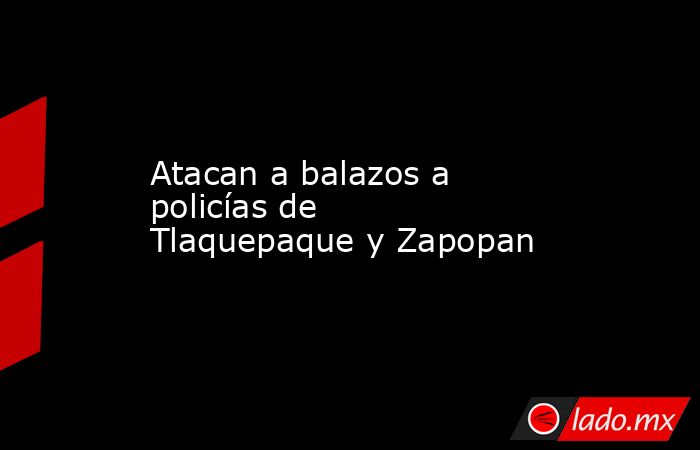 Atacan a balazos a policías de Tlaquepaque y Zapopan. Noticias en tiempo real