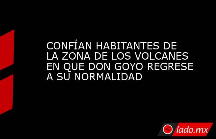 CONFÍAN HABITANTES DE LA ZONA DE LOS VOLCANES EN QUE DON GOYO REGRESE A SU NORMALIDAD. Noticias en tiempo real