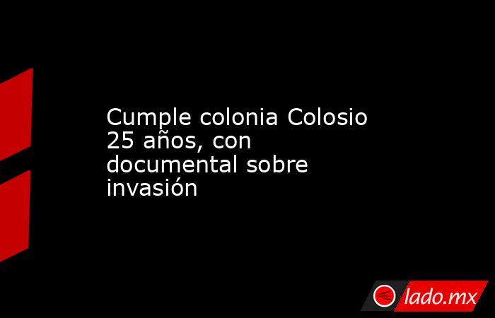 Cumple colonia Colosio 25 años, con documental sobre invasión. Noticias en tiempo real