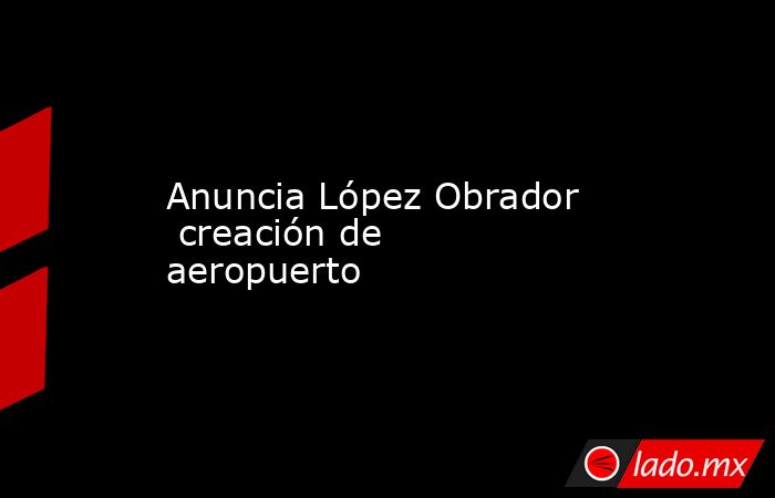 Anuncia López Obrador   creación de aeropuerto. Noticias en tiempo real