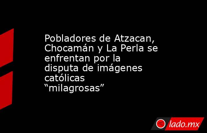 Pobladores de Atzacan, Chocamán y La Perla se enfrentan por la disputa de imágenes católicas “milagrosas”. Noticias en tiempo real