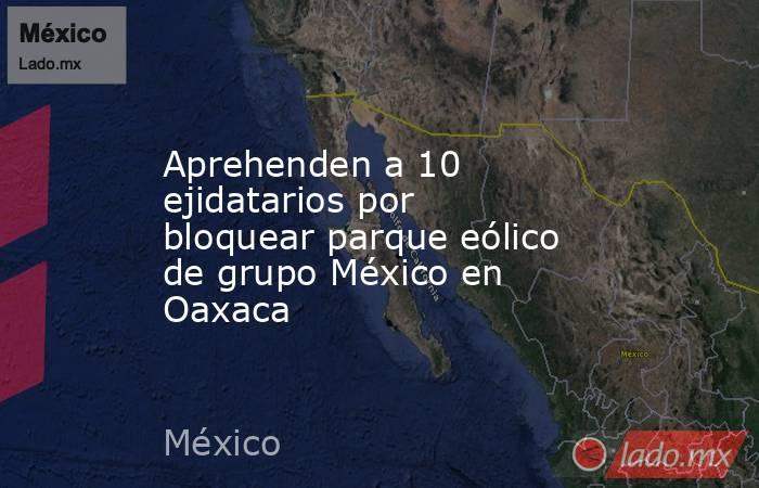 Aprehenden a 10 ejidatarios por bloquear parque eólico de grupo México en Oaxaca. Noticias en tiempo real