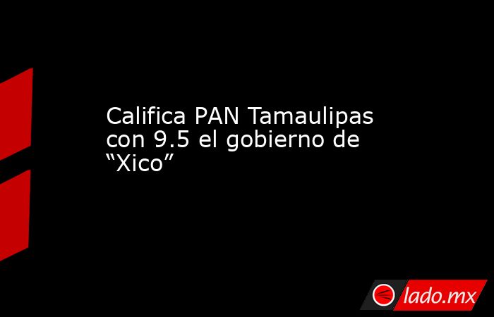 Califica PAN Tamaulipas con 9.5 el gobierno de “Xico”. Noticias en tiempo real