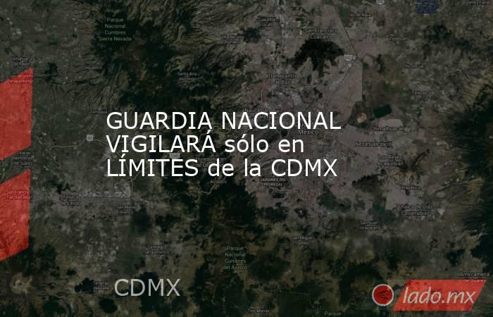 GUARDIA NACIONAL VIGILARÁ sólo en LÍMITES de la CDMX. Noticias en tiempo real