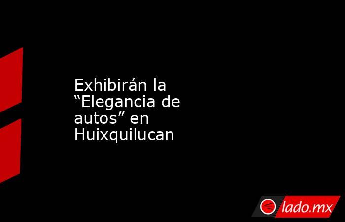 Exhibirán la “Elegancia de autos” en Huixquilucan. Noticias en tiempo real