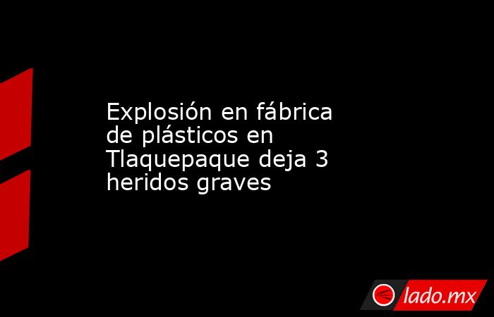 Explosión en fábrica de plásticos en Tlaquepaque deja 3 heridos graves. Noticias en tiempo real