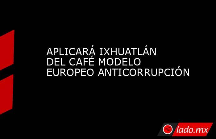 APLICARÁ IXHUATLÁN DEL CAFÉ MODELO EUROPEO ANTICORRUPCIÓN. Noticias en tiempo real