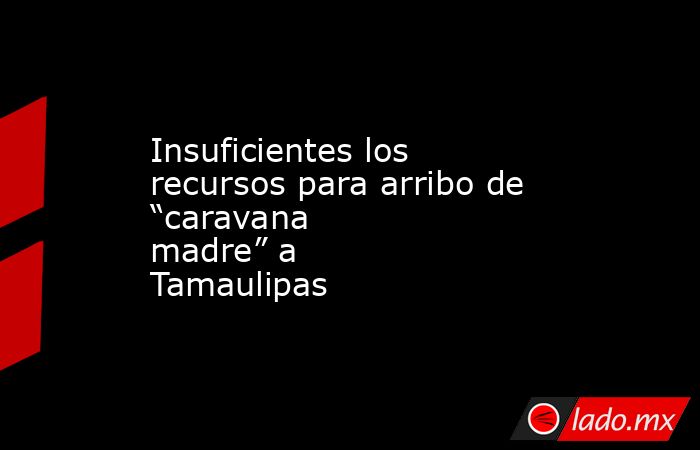 Insuficientes los recursos para arribo de “caravana madre” a Tamaulipas. Noticias en tiempo real