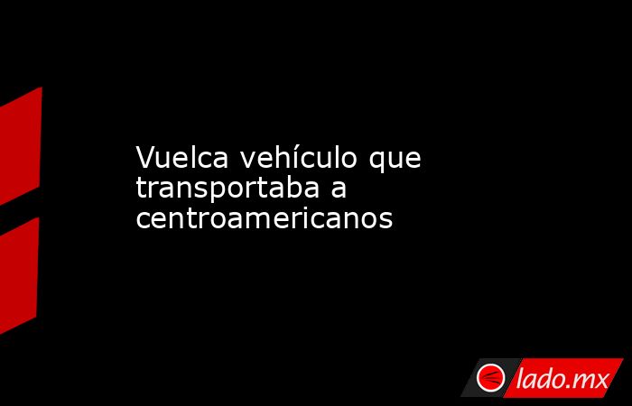 Vuelca vehículo que transportaba a centroamericanos. Noticias en tiempo real