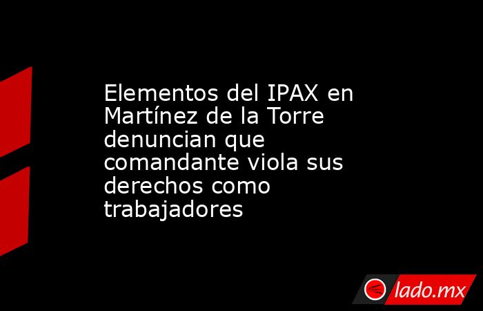 Elementos del IPAX en Martínez de la Torre denuncian que comandante viola sus derechos como trabajadores. Noticias en tiempo real