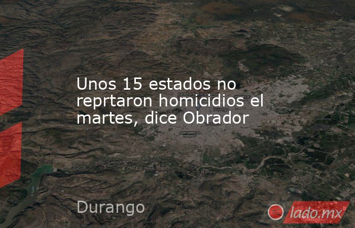 Unos 15 estados no reprtaron homicidios el martes, dice Obrador. Noticias en tiempo real