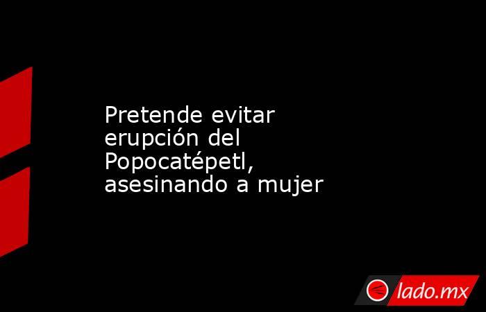 Pretende evitar erupción del Popocatépetl, asesinando a mujer. Noticias en tiempo real