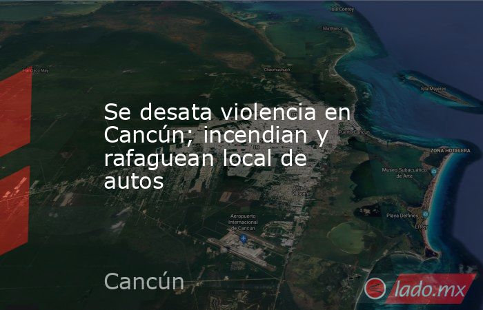 Se desata violencia en Cancún; incendian y rafaguean local de autos. Noticias en tiempo real