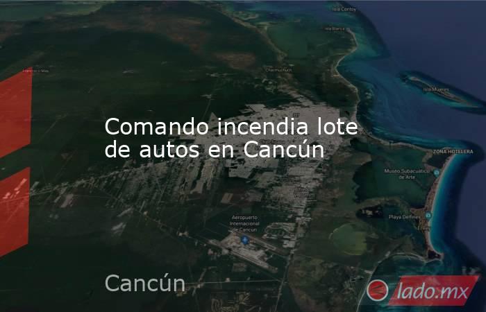 Comando incendia lote de autos en Cancún. Noticias en tiempo real