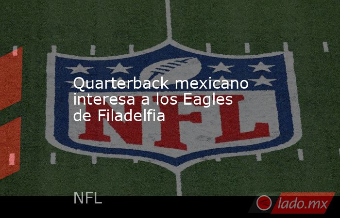 Quarterback mexicano interesa a los Eagles de Filadelfia. Noticias en tiempo real