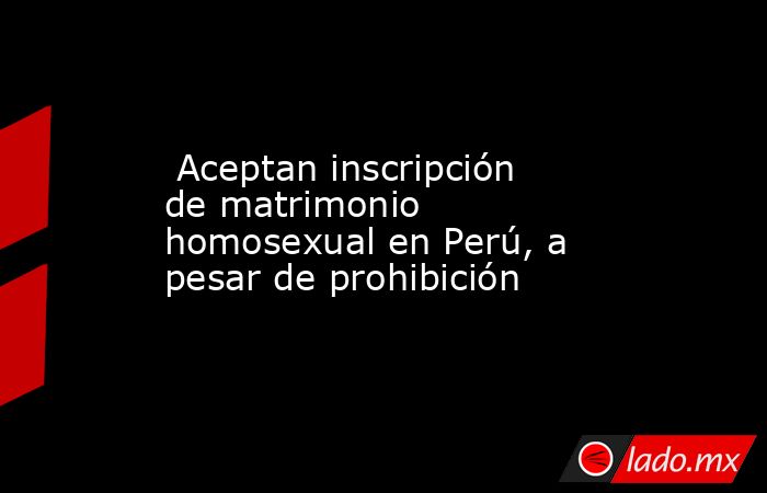  Aceptan inscripción de matrimonio homosexual en Perú, a pesar de prohibición. Noticias en tiempo real