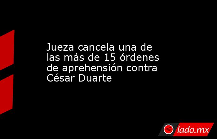 Jueza cancela una de las más de 15 órdenes de aprehensión contra César Duarte. Noticias en tiempo real