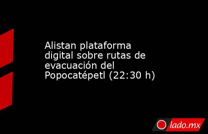 Alistan plataforma digital sobre rutas de evacuación del Popocatépetl (22:30 h). Noticias en tiempo real