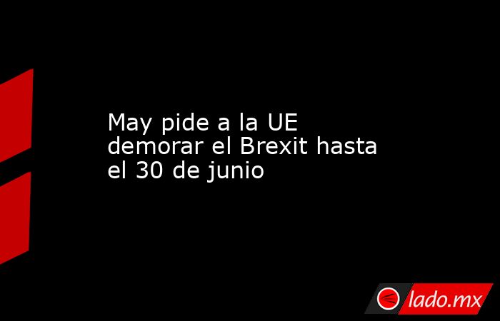 May pide a la UE demorar el Brexit hasta el 30 de junio. Noticias en tiempo real