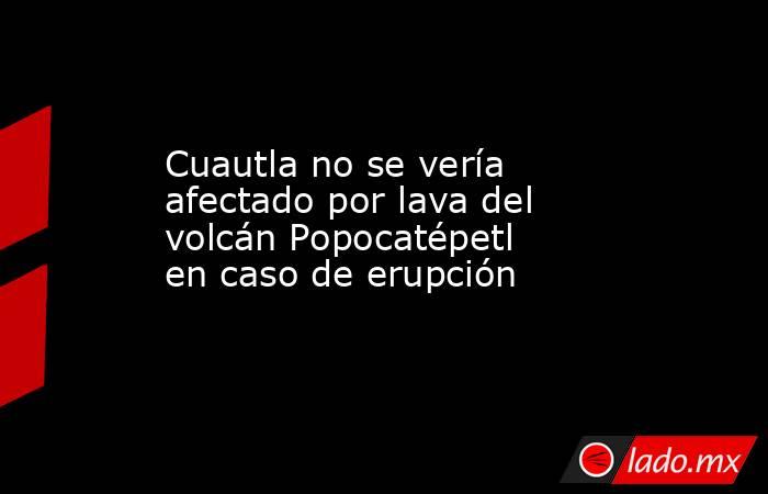 Cuautla no se vería afectado por lava del volcán Popocatépetl en caso de erupción. Noticias en tiempo real