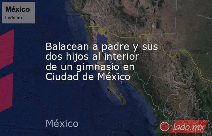 Balacean a padre y sus dos hijos al interior de un gimnasio en Ciudad de México. Noticias en tiempo real