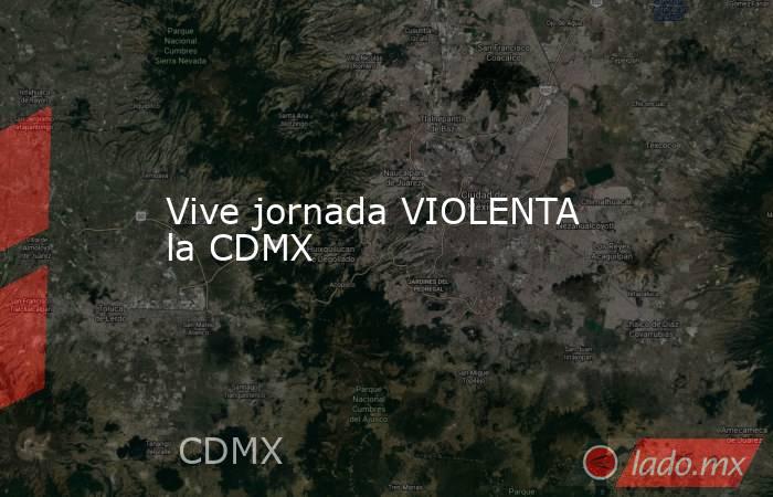 Vive jornada VIOLENTA la CDMX. Noticias en tiempo real