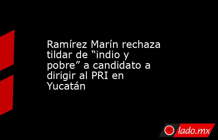 Ramírez Marín rechaza tildar de “indio y pobre” a candidato a dirigir al PRI en Yucatán. Noticias en tiempo real