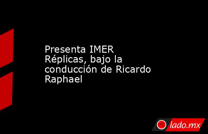 Presenta IMER Réplicas, bajo la conducción de Ricardo Raphael. Noticias en tiempo real