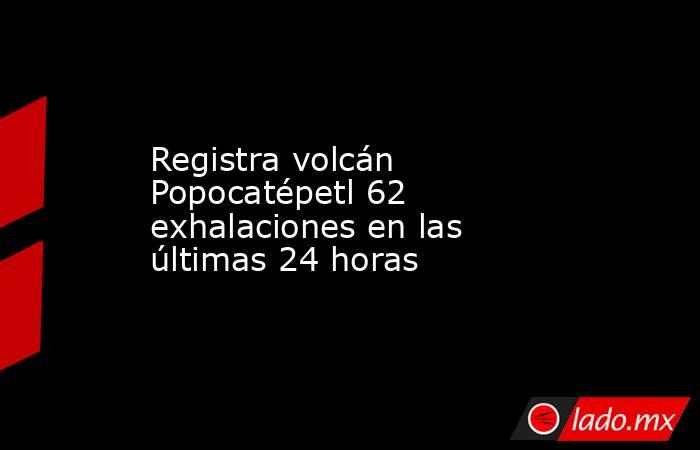 Registra volcán Popocatépetl 62 exhalaciones en las últimas 24 horas. Noticias en tiempo real