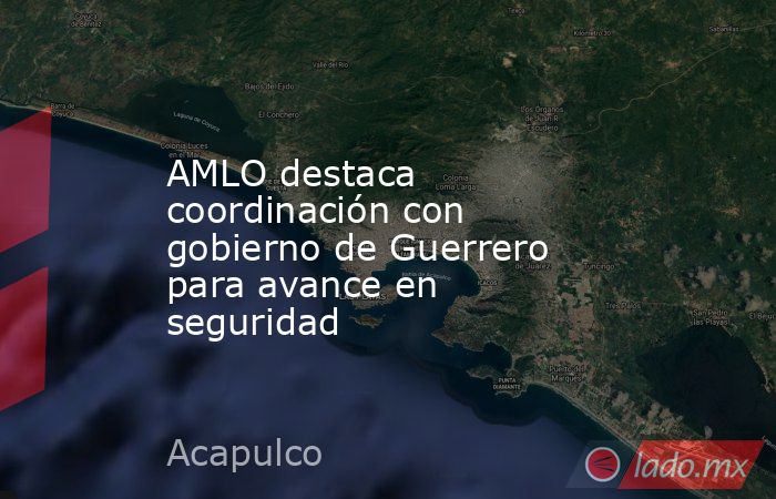 AMLO destaca coordinación con gobierno de Guerrero para avance en seguridad. Noticias en tiempo real