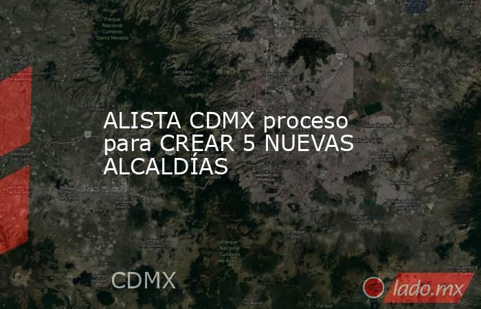 ALISTA CDMX proceso para CREAR 5 NUEVAS ALCALDÍAS. Noticias en tiempo real