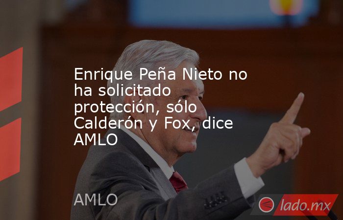 Enrique Peña Nieto no ha solicitado protección, sólo Calderón y Fox, dice AMLO. Noticias en tiempo real