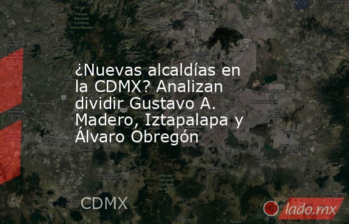 ¿Nuevas alcaldías en la CDMX? Analizan dividir Gustavo A. Madero, Iztapalapa y Álvaro Obregón. Noticias en tiempo real