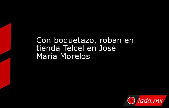 Con boquetazo, roban en tienda Telcel en José María Morelos. Noticias en tiempo real