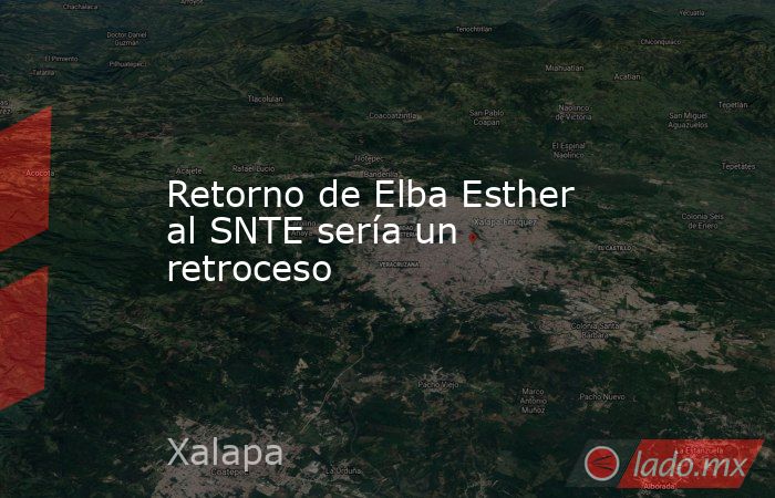 Retorno de Elba Esther al SNTE sería un retroceso. Noticias en tiempo real