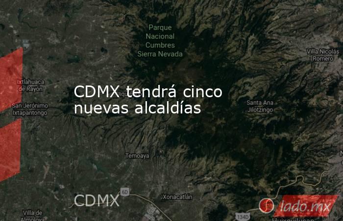 CDMX tendrá cinco nuevas alcaldías. Noticias en tiempo real