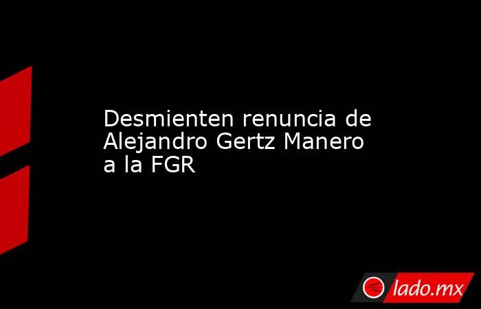 Desmienten renuncia de Alejandro Gertz Manero a la FGR. Noticias en tiempo real