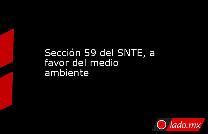 Sección 59 del SNTE, a favor del medio ambiente. Noticias en tiempo real
