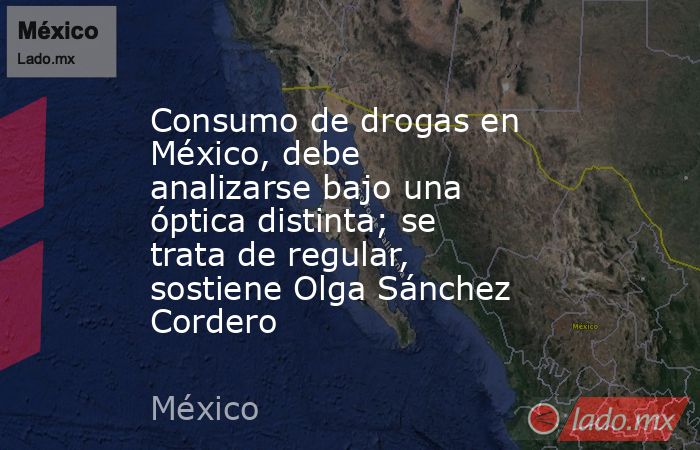 Consumo de drogas en México, debe analizarse bajo una óptica distinta; se trata de regular, sostiene Olga Sánchez Cordero. Noticias en tiempo real