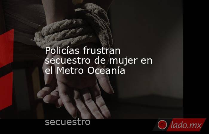 Policías frustran secuestro de mujer en el Metro Oceanía. Noticias en tiempo real