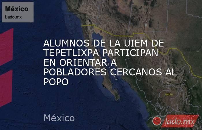 ALUMNOS DE LA UIEM DE TEPETLIXPA PARTICIPAN EN ORIENTAR A POBLADORES CERCANOS AL POPO. Noticias en tiempo real