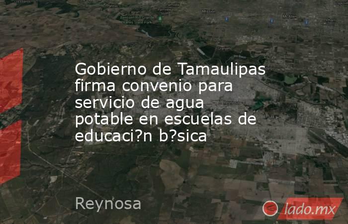 Gobierno de Tamaulipas firma convenio para servicio de agua potable en escuelas de educaci?n b?sica. Noticias en tiempo real