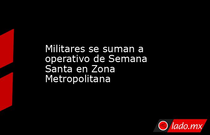 Militares se suman a operativo de Semana Santa en Zona Metropolitana. Noticias en tiempo real