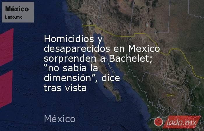 Homicidios y desaparecidos en Mexico sorprenden a Bachelet; “no sabía la dimensión”, dice tras vista. Noticias en tiempo real