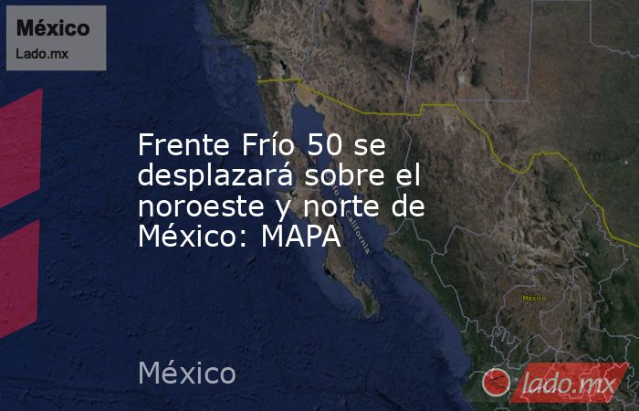Frente Frío 50 se desplazará sobre el noroeste y norte de México: MAPA. Noticias en tiempo real