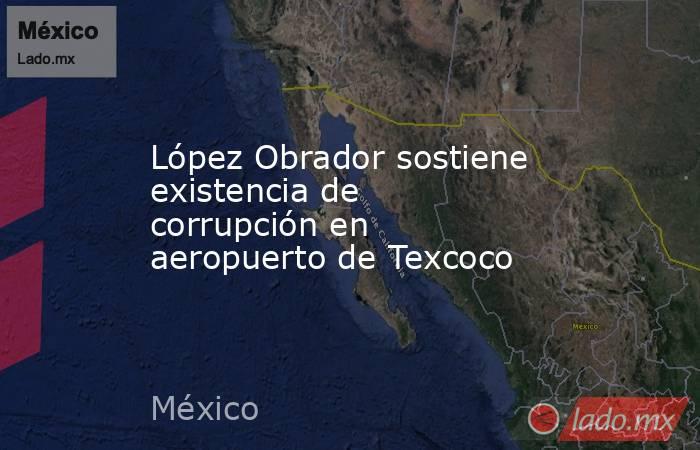 López Obrador sostiene existencia de corrupción en aeropuerto de Texcoco. Noticias en tiempo real
