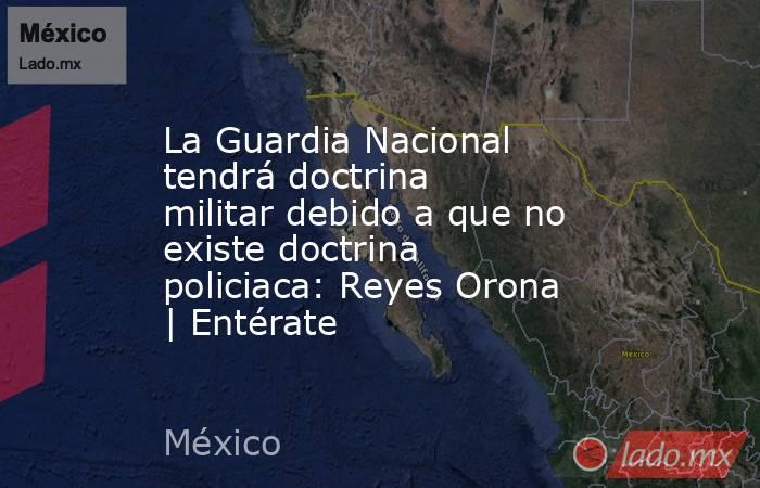 La Guardia Nacional tendrá doctrina militar debido a que no existe doctrina policiaca: Reyes Orona | Entérate. Noticias en tiempo real